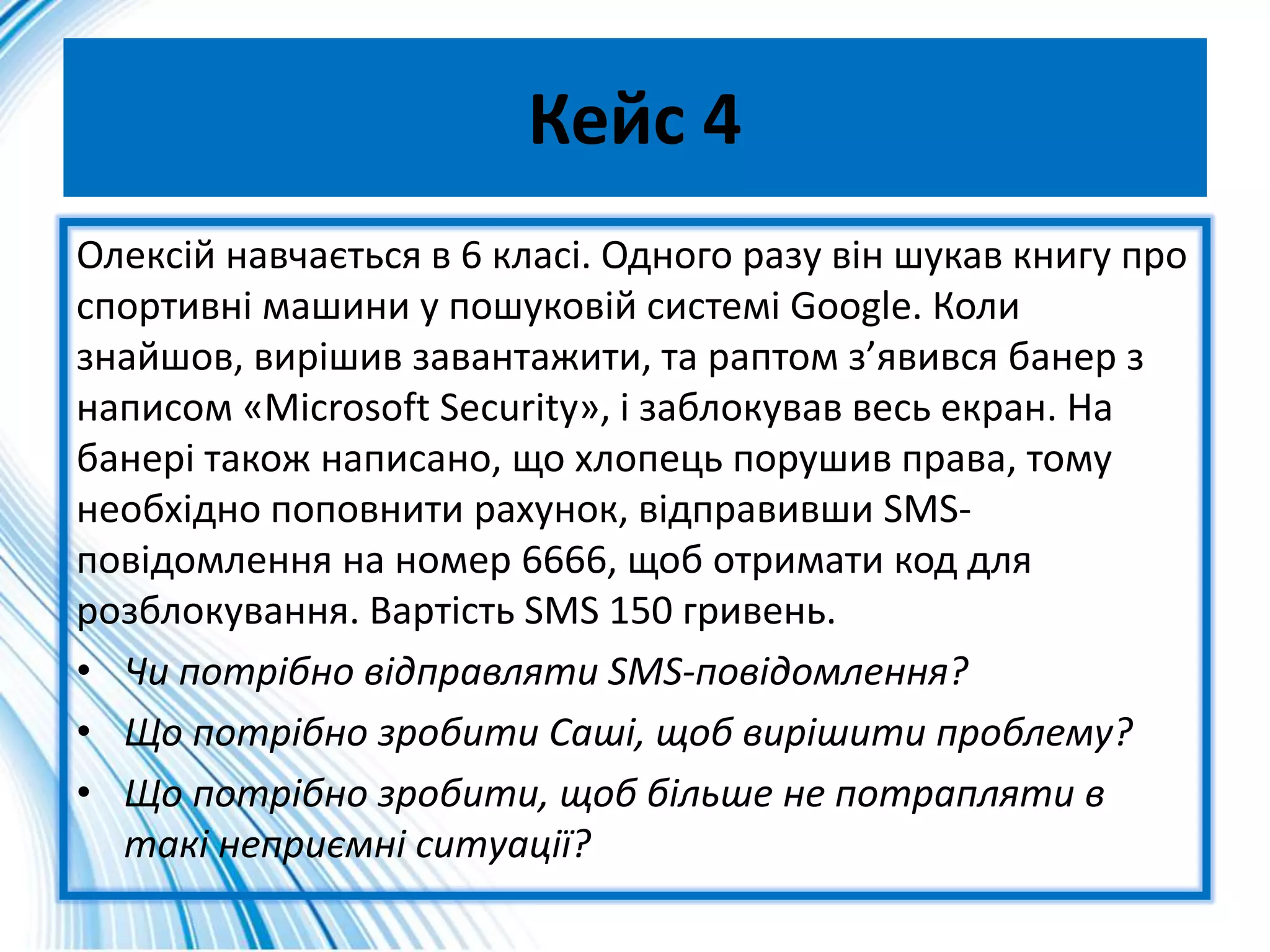 Кейс 4
Олексій навчається в 6 класі. Одного разу він шукав книгу про
спортивні машини у пошуковій системі Google. Коли
знайшов, вирішив завантажити, та раптом з’явився банер з
написом «Microsoft Security», і заблокував весь екран. На
банері також написано, що хлопець порушив права, тому
необхідно поповнити рахунок, відправивши SMS-
повідомлення на номер 6666, щоб отримати код для
розблокування. Вартість SMS 150 гривень.
• Чи потрібно відправляти SMS-повідомлення?
• Що потрібно зробити Саші, щоб вирішити проблему?
• Що потрібно зробити, щоб більше не потрапляти в
такі неприємні ситуації?
 