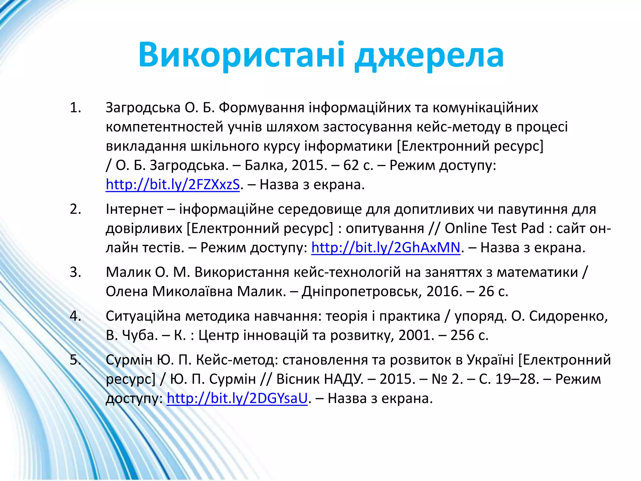 Використані джерела
1. Загродська О. Б. Формування інформаційних та комунікаційних
компетентностей учнів шляхом застосування кейс-методу в процесі
викладання шкільного курсу інформатики [Електронний ресурс]
/ О. Б. Загродська. – Балка, 2015. – 62 с. – Режим доступу:
http://bit.ly/2FZXxzS. – Назва з екрана.
2. Інтернет – інформаційне середовище для допитливих чи павутиння для
довірливих [Електронний ресурс] : опитування // Online Test Pad : сайт он-
лайн тестів. – Режим доступу: http://bit.ly/2GhAxMN. – Назва з екрана.
3. Малик О. М. Використання кейс-технологій на заняттях з математики /
Олена Миколаївна Малик. – Дніпропетровськ, 2016. – 26 с.
4. Ситуаційна методика навчання: теорія і практика / упоряд. О. Сидоренко,
В. Чуба. – К. : Центр інновацій та розвитку, 2001. – 256 с.
5. Сурмін Ю. П. Кейс-метод: становлення та розвиток в Україні [Електронний
ресурс] / Ю. П. Сурмін // Вісник НАДУ. – 2015. – № 2. – С. 19–28. – Режим
доступу: http://bit.ly/2DGYsaU. – Назва з екрана.
 