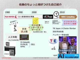 Confidential & Proprietary © Copyright 2017~18 by Hiro Satoh、All rights reserved.
佐藤のちょっと格好つけた自己紹介
z
Page-2
人工知能
ビジネスモデル
のデザイン指導
1980 1990 2000 2010
TiE Japan: A Charter Member
IEEE学会会員
ベンチャー学会会員
©Xerox
FX Global社
FX-PAL社 設立
XIP社
Lisp, Smalltalk導入
Beat事業を企画・導入
Jack Welch
自然言語
検索エンジン
(Powerset)
無線LAN
802.11n
対米
逆上陸
中小企業
インターネット
サービス
佐藤Steven Blank
Steve Blank氏と筆者
dip社 2期生
主に新規事業を開発
 