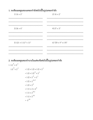 1. จงเขียนผลคูณของเลขยกกาลังต่อไปนี้ในรูปเลขยกกาลัง
1) 16 × 23
2) 16 × 25
………………………………………………..………….….. ………………………………………………………………..…..
………………………………………………..………….….. ………………………………………………………………..…..
………………………………………………..………….….. ………………………………………………………………..…..
3) 36 × 68
4) 27 × 38
………………………………………………..………….….. ………………………………………………………………..…..
………………………………………………..………….….. ………………………………………………………………..…..
………………………………………………..………….….. ………………………………………………………………..…..
5) 121 × (-11)4
× 116
6) 729 × 94
× (-9)6
………………………………………………..………….….. ………………………………………………………………..…..
………………………………………………..………….….. ………………………………………………………………..…..
………………………………………………..………….….. ………………………………………………………………..…..
2. จงเขียนผลคูณของจานวนในแต่ละข้อต่อไปนี้ในรูปเลขยกกาลัง
1. (-2)
3
× 27
(-2)
3
× 27
= (-2) × (-2) × (-2) × 27
= (-2) × (-2) 2
× 27
= (-2) × 2 2
× 27
= (-2) × 2 72
= (-2) × 29
= (-1) × 2 × 29
= (-1) × 2 19
= (-1) × 210
= -210
 