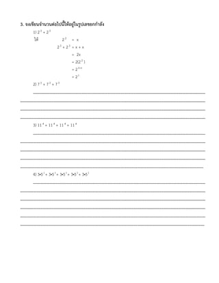 3. จงเขียนจานวนต่อไปนี้ให้อยู่ในรูปเลขยกกาลัง
1) 22
+ 22
ให้ 22
= x
22
+ 22
= x + x
= 2x
= 2(22
)
= 2 12
= 23
2) 72
+ 72
+ 72
……………………………………………………………………………………………………………………………………………
………………………………………………………………………………………………………………………………………………………
………………………………………………………………………………………………………………………………………………………
………………………………………………………………………………………………………………………………………………………
3) 114
+ 114
+ 114
+ 114
……………………………………………………………………………………………………………………………………………
………………………………………………………………………………………………………………………………………………………
………………………………………………………………………………………………………………………………………………………
………………………………………………………………………………………………………………………………………………………
……………………………………………………………………………………………………………….……………………………………
4) 3•53
+ 3•53
+ 3•53
+ 3•53
+ 3•53
……………………………………………………………………………………………………………………………………………
………………………………………………………………………………………………………………………………………………………
………………………………………………………………………………………………………………………………………………………
………………………………………………………………………………………………………………………………………………………
………………………………………………………………………………………………………………………………………………………
……………………………………………………………………………………………………..………………………………………………
 