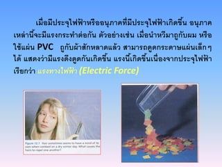 เมื่อมีประจุไฟฟ้ าหรืออนุภาคที่มีประจุไฟฟ้ าเกิดขึ้น อนุภาค
เหล่านี้จะมีแรงกระทําต่อกัน ตัวอย่างเช่น เมื่อนําหวีมาถูกับผม หรือ
ใช้แผ่น PVC ถูกับผ้าสักหลาดแล้ว สามารถดูดกระดาษแผ่นเล็กๆ
ได้ แสดงว่ามีแรงดึงดูดกันเกิดขึ้น แรงนี้เกิดขึ้นเนื่องจากประจุไฟฟ้ า
เรียกว่า แรงทางไฟฟ้ า (Electric Force)
 