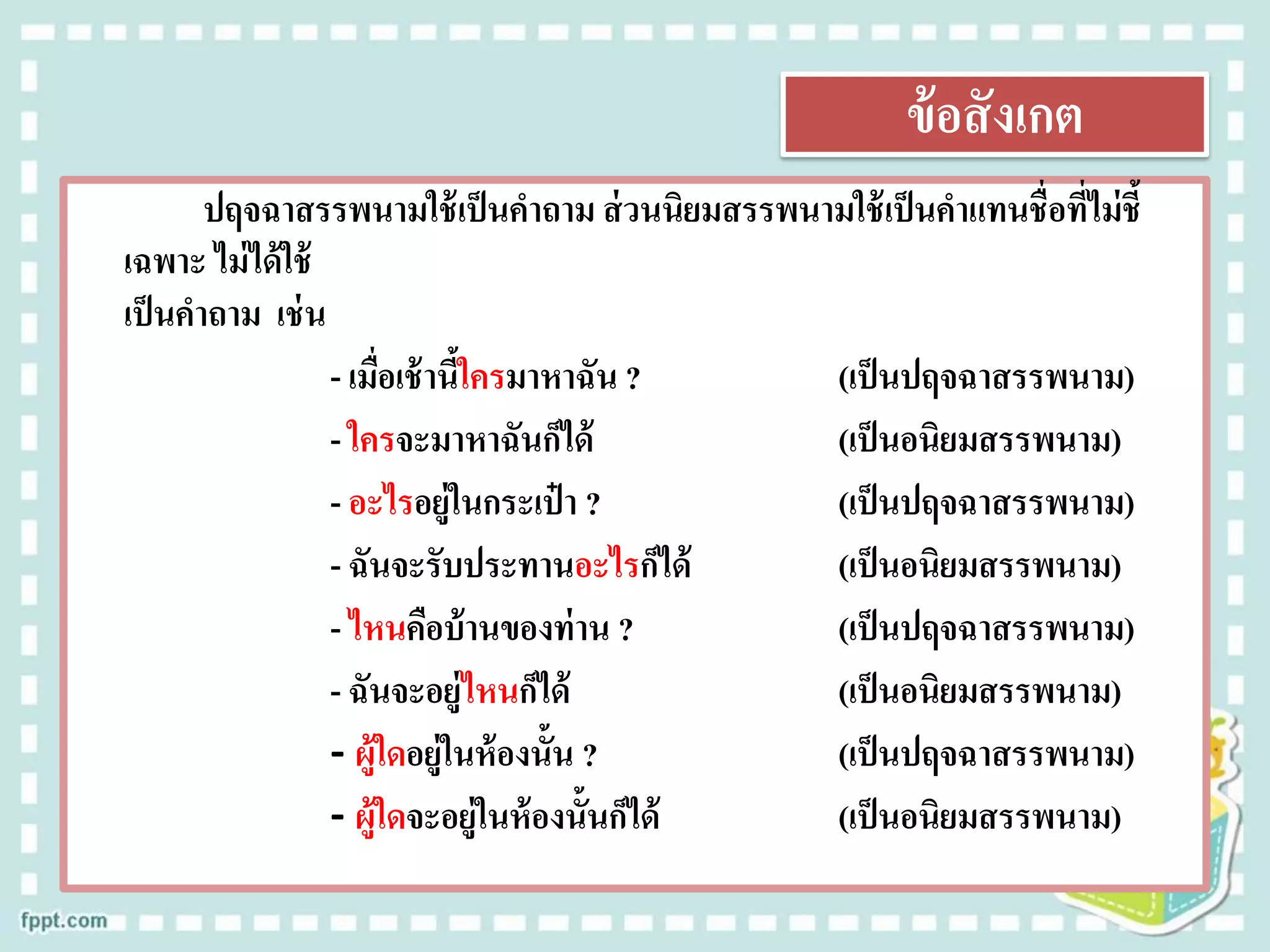 ข้อสังเกต
ปฤจฉาสรรพนามใช้เป็นคาถาม ส่วนนิยมสรรพนามใช้เป็นคาแทนชื่อที่ไม่ชี้
เฉพาะ ไม่ได้ใช้
เป็นคาถาม เช่น
- เมื่อเช้านี้ใครมาหาฉัน ? (เป็นปฤจฉาสรรพนาม)
- ใครจะมาหาฉันก็ได้ (เป็นอนิยมสรรพนาม)
- อะไรอยู่ในกระเป๋ า ? (เป็นปฤจฉาสรรพนาม)
- ฉันจะรับประทานอะไรก็ได้ (เป็นอนิยมสรรพนาม)
- ไหนคือบ้านของท่าน ? (เป็นปฤจฉาสรรพนาม)
- ฉันจะอยู่ไหนก็ได้ (เป็นอนิยมสรรพนาม)
- ผู้ใดอยู่ในห้องนั้น ? (เป็นปฤจฉาสรรพนาม)
- ผู้ใดจะอยู่ในห้องนั้นก็ได้ (เป็นอนิยมสรรพนาม)
 