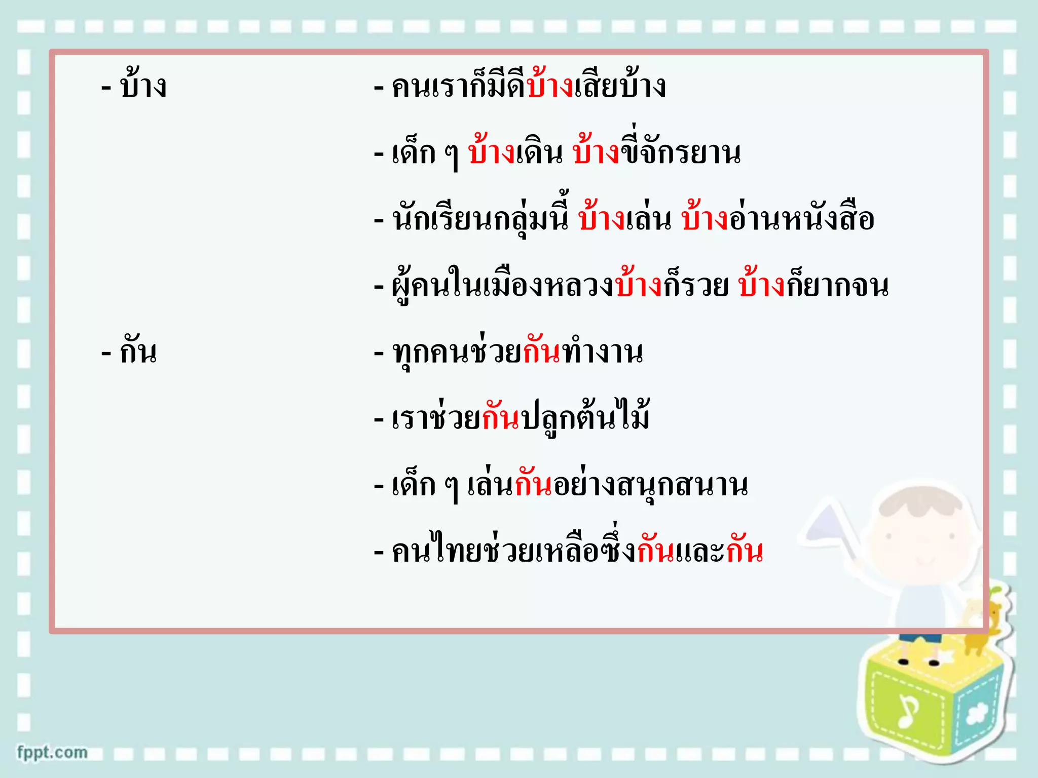 - บ้าง - คนเราก็มีดีบ้างเสียบ้าง
- เด็ก ๆ บ้างเดิน บ้างขี่จักรยาน
- นักเรียนกลุ่มนี้ บ้างเล่น บ้างอ่านหนังสือ
- ผู้คนในเมืองหลวงบ้างก็รวย บ้างก็ยากจน
- กัน - ทุกคนช่วยกันทางาน
- เราช่วยกันปลูกต้นไม้
- เด็ก ๆ เล่นกันอย่างสนุกสนาน
- คนไทยช่วยเหลือซึ่งกันและกัน
 