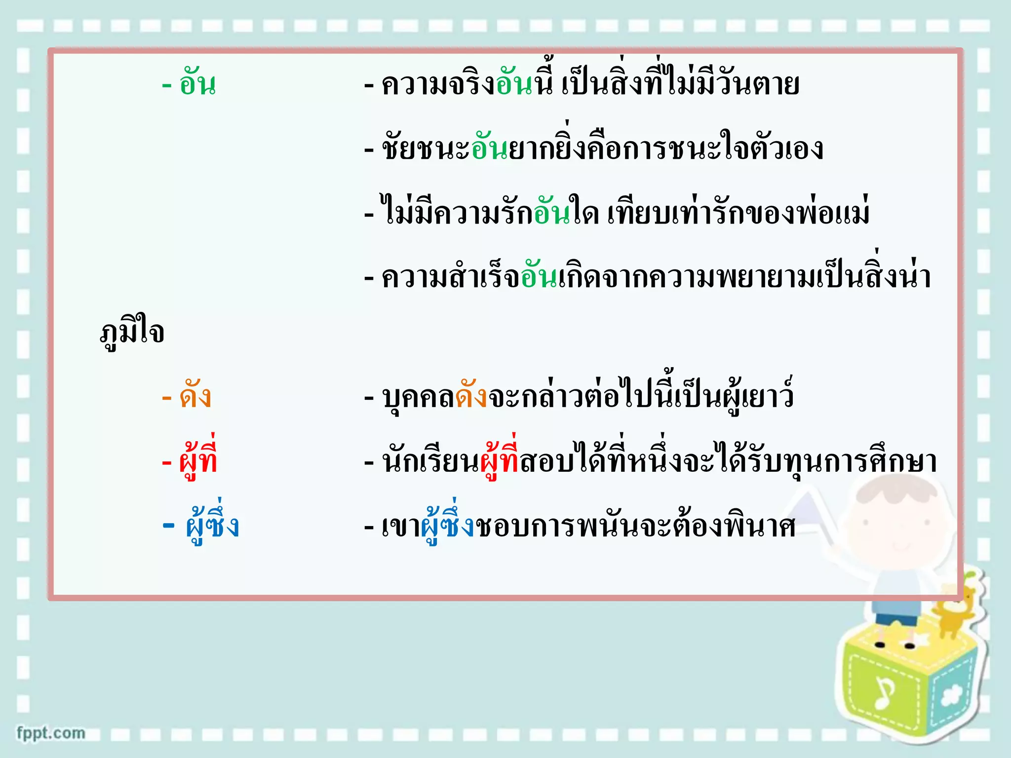 - อัน - ความจริงอันนี้ เป็นสิ่งที่ไม่มีวันตาย
- ชัยชนะอันยากยิ่งคือการชนะใจตัวเอง
- ไม่มีความรักอันใด เทียบเท่ารักของพ่อแม่
- ความสาเร็จอันเกิดจากความพยายามเป็นสิ่งน่า
ภูมิใจ
- ดัง - บุคคลดังจะกล่าวต่อไปนี้เป็นผู้เยาว์
- ผู้ที่ - นักเรียนผู้ที่สอบได้ที่หนึ่งจะได้รับทุนการศึกษา
- ผู้ซึ่ง - เขาผู้ซึ่งชอบการพนันจะต้องพินาศ
 