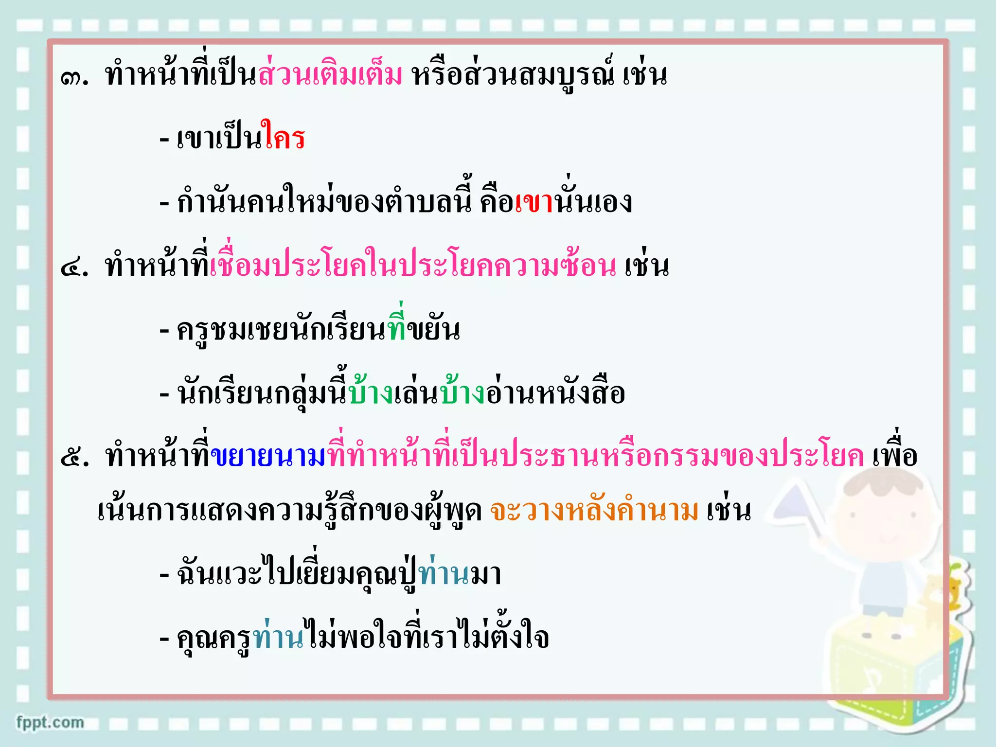 ๓. ทาหน้าที่เป็นส่วนเติมเต็ม หรือส่วนสมบูรณ์ เช่น
- เขาเป็นใคร
- กานันคนใหม่ของตาบลนี้คือเขานั่นเอง
๔. ทาหน้าที่เชื่อมประโยคในประโยคความซ้อน เช่น
- ครูชมเชยนักเรียนที่ขยัน
- นักเรียนกลุ่มนี้บ้างเล่นบ้างอ่านหนังสือ
๕. ทาหน้าที่ขยายนามที่ทาหน้าที่เป็นประธานหรือกรรมของประโยค เพื่อ
เน้นการแสดงความรู้สึกของผู้พูด จะวางหลังคานาม เช่น
- ฉันแวะไปเยี่ยมคุณปู่ ท่านมา
- คุณครูท่านไม่พอใจที่เราไม่ตั้งใจ
 