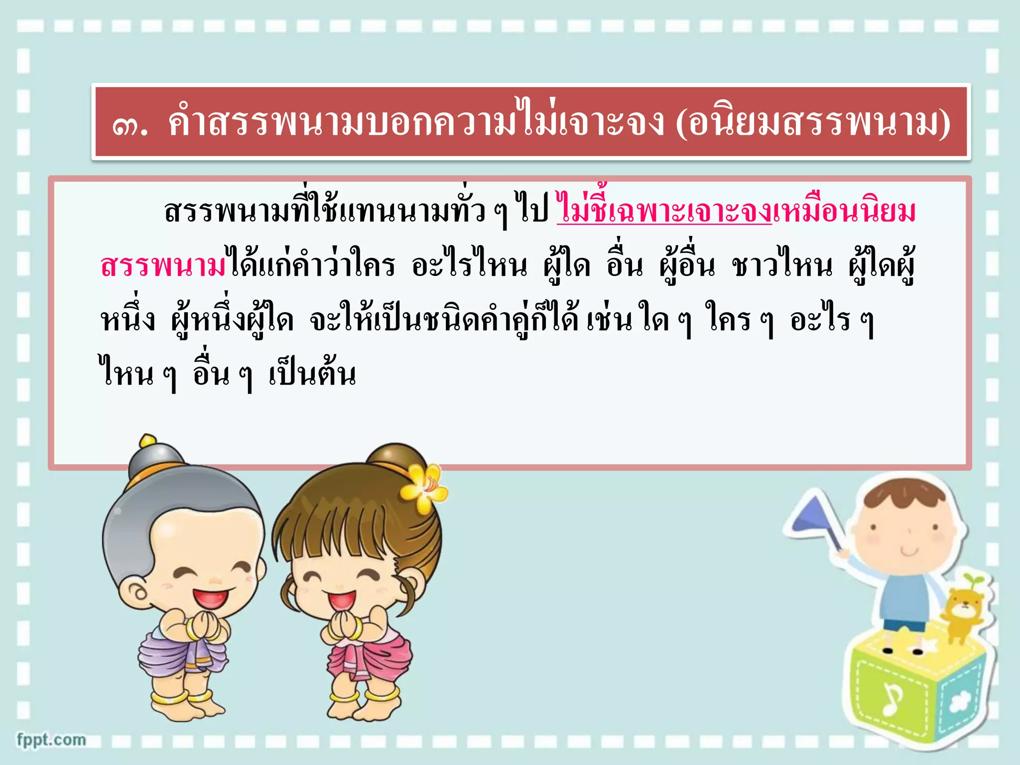 ๓. คาสรรพนามบอกความไม่เจาะจง (อนิยมสรรพนาม)
สรรพนามที่ใช้แทนนามทั่ว ๆ ไป ไม่ชี้เฉพาะเจาะจงเหมือนนิยม
สรรพนามได้แก่คาว่าใคร อะไรไหน ผู้ใด อื่น ผู้อื่น ชาวไหน ผู้ใดผู้
หนึ่ง ผู้หนึ่งผู้ใด จะให้เป็นชนิดคาคู่ก็ได้ เช่น ใด ๆ ใคร ๆ อะไร ๆ
ไหน ๆ อื่น ๆ เป็นต้น
 