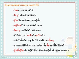 ตัวอย่างอนิยมสรรพนาม และการใช้
- ใครจะมากับฉันก็ได้
- ใด ๆ ในโลกล้วนอนิจจัง
- ผู้ใดเป็นคนดีเราควรคบผู้นั้น
- อยู่ไหนก็ไม่สะดวกเท่าบ้านเรา
- ไหน ๆ เขาก็ไปแล้ว ทาใจเถอะ
- ฉันไม่ทราบว่าอะไรเป็นอะไรแล้ว
- แม่ครัวซื้อผัก หมู ไข่ ไก่ ผลไม้ และอื่น ๆ
- คนเราจะดีได้ก็เพราะความดีเท่านั้นอื่นจากนี้ไม่มีอีกแล้ว
- ผู้หนึ่งผู้ใดเห็นว่าผู้อื่นดีกว่าก็จงเลือกผู้นั้นเป็นผู้แทนของตน
 
