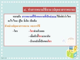 ๔. คาสรรพนามใช้ถาม (ปฤจฉาสรรพนาม)
หมายถึง สรรพนามที่ใช้แทนนามที่เป็นคาถาม ได้แก่คาว่า ใคร
อะไร ไหน ผู้ใด สิ่งใด เป็นต้น
ตัวอย่างปฤจฉาสรรพนาม และการใช้
- ใคร - ใครทาแก้วแตก
- เมื่อเช้านี้ใครมาหาฉัน
- บ้านหลังนี้เป็นของใคร
 