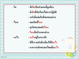 - ใด - ข้อใดเป็นคาตอบที่ถูกต้อง
- สิ่งใดที่นักเรียนไม่ควรปฏิบัติ
- หนังสือเล่มใดที่เธอชอบอ่าน
- ไหน - เธอเกิดที่ไหน
- สุนัขของเธอตัวไหน
- ไหนคือบ้านของท่าน
- อะไร - อะไรอยู่ในกระเป๋ า
- สีฟ้ ารวมกับสีเหลืองได้สีอะไร
- อาหารหลักของคนไทยคืออะไร
 