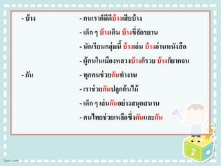 - บ้าง - คนเราก็มีดีบ้างเสียบ้าง
- เด็ก ๆ บ้างเดิน บ้างขี่จักรยาน
- นักเรียนกลุ่มนี้ บ้างเล่น บ้างอ่านหนังสือ
- ผู้คนในเมืองหลวงบ้างก็รวย บ้างก็ยากจน
- กัน - ทุกคนช่วยกันทางาน
- เราช่วยกันปลูกต้นไม้
- เด็ก ๆ เล่นกันอย่างสนุกสนาน
- คนไทยช่วยเหลือซึ่งกันและกัน
 