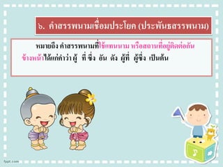 ๖. คาสรรพนามเชื่อมประโยค (ประพันธสรรพนาม)
หมายถึง คาสรรพนามที่ใช้แทนนามหรือสถานที่อยู่ติดต่อกัน
ข้างหน้าได้แก่คาว่า ผู้ ที่ ซึ่ง อัน ดัง ผู้ที่ ผู้ซึ่ง เป็นต้น
 