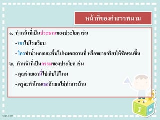 หน้าที่ของคาสรรพนาม
๑. ทาหน้าที่เป็นประธานของประโยค เช่น
- เขาไปโรงเรียน
- ใครทาน้าหกเลอะพื้นไปหมดสถานที่ หรือขยายกริยาให้ชัดเจนขึ้น
๒. ทาหน้าที่เป็นกรรมของประโยค เช่น
- คุณช่วยเอานี่ไปเก็บได้ไหม
- ครูจะทาโทษเธอถ้าเธอไม่ทาการบ้าน
 