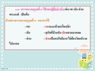 ๑.๓ สรรพนามบุรุษที่ ๓ ใช้แทนผู้ที่กล่าวถึง เช่น เขา มัน ท่าน
พระองค์ เป็นต้น
ตัวอย่างสรรพนามบุรุษที่๓ และการใช้
- เขา - เขาจะมาด้วยหรือเปล่า
- มัน - สุนัขที่บ้านฉัน มันฉลาดมากเลย
- ท่าน - ท่านเป็นคนใจดีมาก ไม่ต้องวิตกกังวล
ไปหรอก
 