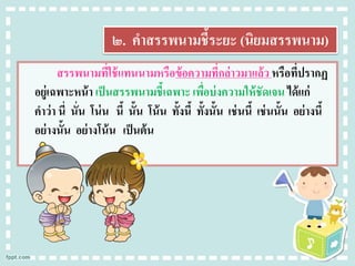 ๒. คาสรรพนามชี้ระยะ (นิยมสรรพนาม)
สรรพนามที่ใช้แทนนามหรือข้อความที่กล่าวมาแล้ว หรือที่ปรากฏ
อยู่เฉพาะหน้า เป็นสรรพนามชี้เฉพาะ เพื่อบ่งความให้ชัดเจน ได้แก่
คาว่า นี่ นั่น โน่น นี้ นั้น โน้น ทั้งนี้ ทั้งนั้น เช่นนี้ เช่นนั้น อย่างนี้
อย่างนั้น อย่างโน้น เป็นต้น
 