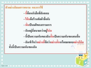 ตัวอย่างนิยมสรรพนาม และการใช้
- นี้คือหนังสือที่ฉันชอบ
- โน้นคือร้านตัดผ้าชื่อดัง
- นั่นเป็นมติของกรรมการ
- ฉันอยู่นี่สบายกว่าอยู่โน่น
- นี้เป็นความเห็นของฉันนั้นเป็นความเห็นของคนอื่น
- ฉันเข้าใจว่าอย่างนี้ดีกว่าอย่างนั้นหรือเธอชอบอย่างโน้น
ทั้งนี้เป็นความเห็นของฉัน
 