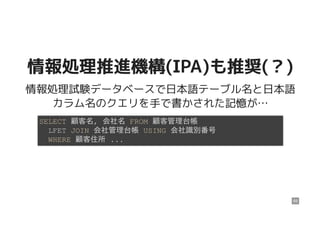 情報処理推進機構(IPA)も推奨(？)情報処理推進機構(IPA)も推奨(？)
情報処理試験データベースで日本語テーブル名と日本語
カラム名のクエリを手で書かされた記憶が…
SELECT 顧客名, 会社名 FROM 顧客管理台帳
LFET JOIN 会社管理台帳 USING 会社識別番号
WHERE 顧客住所 ...
69
 