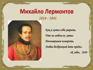 1814 - 1841
Как я хотел себя уверить,
Что не люблю ее, хотел
Неизмеримое измерить,
Любви безбрежной дать предел.
«К себе», 1830
 