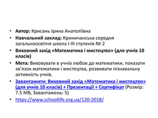 • Автор: Крисань Ірина Анатоліївна
• Навчальний заклад: Криничанська середня
загальноосвітня школа I-III ступенів № 2
• Виховний захід «Математика і мистецтво» (для учнів 10
класів)
• Мета: Виховувати в учнів любов до математики, показати
зв’язок математики і мистецтва, розвивати пізнавальну
активність учнів.
• Завантажити: Виховний захід «Математика і мистецтво»
(для учнів 10 класів) + Презентації + Сертифікат (Розмір:
7.5 MB, Завантажень: 5)
• https://www.schoollife.org.ua/120-2018/
 
