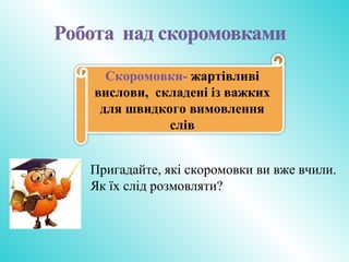 Скоромовки- жартівливі
вислови, складені із важких
для швидкого вимовлення
слів
Пригадайте, які скоромовки ви вже вчили.
Як їх слід розмовляти?
 
