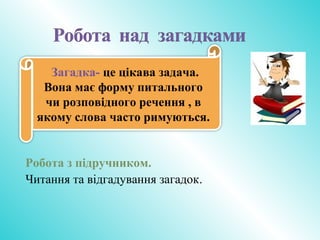 Робота з підручником.
Читання та відгадування загадок.
Загадка- це цікава задача.
Вона має форму питального
чи розповідного речення , в
якому слова часто римуються.
 