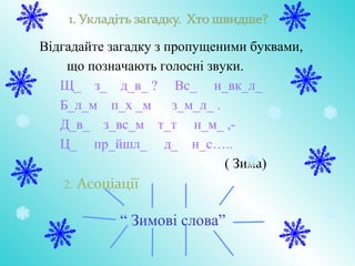 Відгадайте загадку з пропущеними буквами,
що позначають голосні звуки.
Щ_ з_ д_в_ ? Вс_ н_вк_л_
Б_л_м п_х _м з_м_л_ .
Д_в_ з_вс_м т_т н_м_ ,-
Ц_ пр_йшл_ д_ н_с…..
( Зима)
2. Асоціації
“ Зимові слова”
 