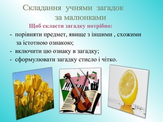 Щоб скласти загадку потрібно:
- порівняти предмет, явище з іншими , схожими
за істотною ознакою;
- включити цю ознаку в загадку;
- сформулювати загадку стисло і чітко.
-
 