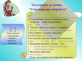 Тестування за темою
“Усна народна творчість”
1.Скільки бочок смоли і скільки конопель
попросив Кирило Кожум'яка?
а)10; б)20; в)12.
2. «Ходить гарбуз по городу» за жанром є:
а) казкою; б) віршем; в) народною піснею.
3. Роз'єднайте і запишіть прислів'я.
Задобродобромплатять.
4.Хто допоміг дівчинці знову стати качечкою?
а) Дід; б) баба; в) перелітні качки.
5. Продовжте речення. Загадка — це...:
а) цікава задача; б)невеличкий вірш;
в) жартівливий вислів.
6. Продовжте прислів'я.
Умій сказати,...
7. Назви малі жанри усної народної творчості.
Відповіді.
1.12 2.В
4.В 5.А
6.Умій змовчати
7. Скоромовки,
загадки ,
прислів`я,
приказки
 