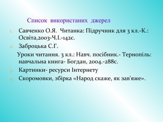 Список використаних джерел
1. Савченко О.Я. Читанка: Підручник для 3 кл.-К.:
Освіта,2003-Ч.І.-142с.
2. Заброцька С.Г.
Уроки читання. 3 кл.: Навч. посібник.- Тернопіль:
навчальна книга- Богдан, 2004.-288с.
3. Картинки- ресурси Інтернету
4. Скоромовки, збірка «Народ скаже, як зав'яже».
 