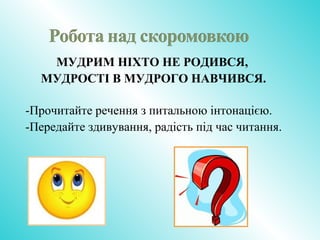 МУДРИМ НІХТО НЕ РОДИВСЯ,
МУДРОСТІ В МУДРОГО НАВЧИВСЯ.
-Прочитайте речення з питальною інтонацією.
-Передайте здивування, радість під час читання.
 