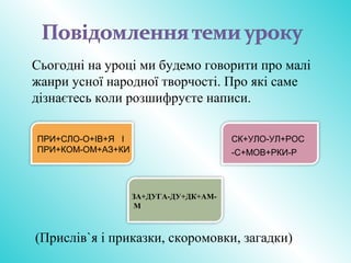 ПРИ+СЛО-О+ІВ+Я І
ПРИ+КОМ-ОМ+АЗ+КИ
СК+УЛО-УЛ+РОС
-С+МОВ+РКИ-Р
ЗА+ДУГА-ДУ+ДК+АМ-
М
Сьогодні на уроці ми будемо говорити про малі
жанри усної народної творчості. Про які саме
дізнаєтесь коли розшифруєте написи.
(Прислів`я і приказки, скоромовки, загадки)
 