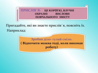 Пригадайте, які ви знаєте прислів`я, поясніть їх.
Наприклад:
ПРИСЛІВ`Я- ЦЕ КОРОТКІ, ВЛУЧНІ
ОБРАЗНІ ВИСЛОВИ
ПОВЧАЛЬНОГО ЗМІСТУ
Зробив діло- гуляй сміло.
( Відпочити можна тоді, коли виконав
роботу)
 