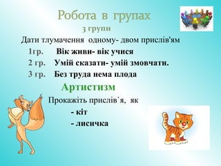 3 групи
Дати тлумачення одному- двом прислів'ям
1гр. Вік живи- вік учися
2 гр. Умій сказати- умій змовчати.
3 гр. Без труда нема плода
Артистизм
Прокажіть прислів`я, як
- кіт
- лисичка
 