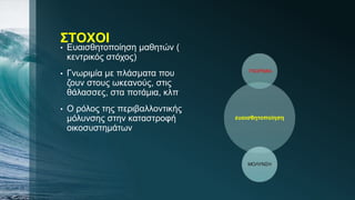 ΣΤΟΧΟΙ
• Ευαισθητοποίηση μαθητών (
κεντρικός στόχος)
• Γνωριμία με πλάσματα που
ζουν στους ωκεανούς, στις
θάλασσες, στα ποτάμια, κλπ
• Ο ρόλος της περιβαλλοντικής
μόλυνσης στην καταστροφή
οικοσυστημάτων
ευαισθητοποίηση
ΓΝΩΡΙΜΙΑ
ΜΟΛΥΝΣΗ
 