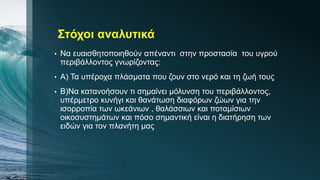 Στόχοι αναλυτικά
• Να ευαισθητοποιηθούν απέναντι στην προστασία του υγρού
περιβάλλοντος γνωρίζοντας:
• Α) Τα υπέροχα πλάσματα που ζουν στο νερό και τη ζωή τους
• Β)Να κατανοήσουν τι σημαίνει μόλυνση του περιβάλλοντος,
υπέρμετρο κυνήγι και θανάτωση διαφόρων ζώων για την
ισορροπία των ωκεάνιων , θαλάσσιων και ποταμίσιων
οικοσυστημάτων και πόσο σημαντική είναι η διατήρηση των
ειδών για τον πλανήτη μας
 