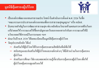 มูลนิธิคุ้มครองผู้บริโภค
• เป็นองค์กรพัฒนาเอกชนสาธารณประโยชน์ เริ่มดาเนินการตั้งแต่ พ.ศ. 2526 ในชื่อ
“คณะกรรมการประสานองค์กรเอกชนเพื่อการสาธารณสุขมูลฐาน”หรือ คปอส.
• มีบทบาทสาคัญในการพัฒนาสาธารณสุข เช่น ผลักดันนโยบายห้ามผสมสารคาเฟอีนในยา
แก้ปวดลดไข้การรณรงค์ให้ชื่อสามัญทางยาในฉลากเอกสารกากับยาการรณรงค์ให้มี
นโยบายลดใช้สารเคมีในการเกษตร ฯลฯ
• ต่อมาในปี พ.ศ. 2539 ได้จดทะเบียนเป็นมูลนิธิคุ้มครองผู้บริโภค
• วัตถุประสงค์หลัก ได้แก่
─ ส่งเสริมให้ผู้บริโภคได้รับการคุ้มครองตามสิทธิอันพึงมีพึงได้
─ สนับสนุนและส่งเสริมให้ผู้บริโภคและองค์กรต่างๆ ได้มีส่วนร่วมในการคุ้มครอง
ผู้บริโภค
─ ส่งเสริมการศึกษา วิจัย และเผยแพร่ความรู้เกี่ยวกับการคุ้มครองผู้บริโภค เพื่อให้
ผู้บริโภคคุ้มครองดูแลตัวเองได้
 