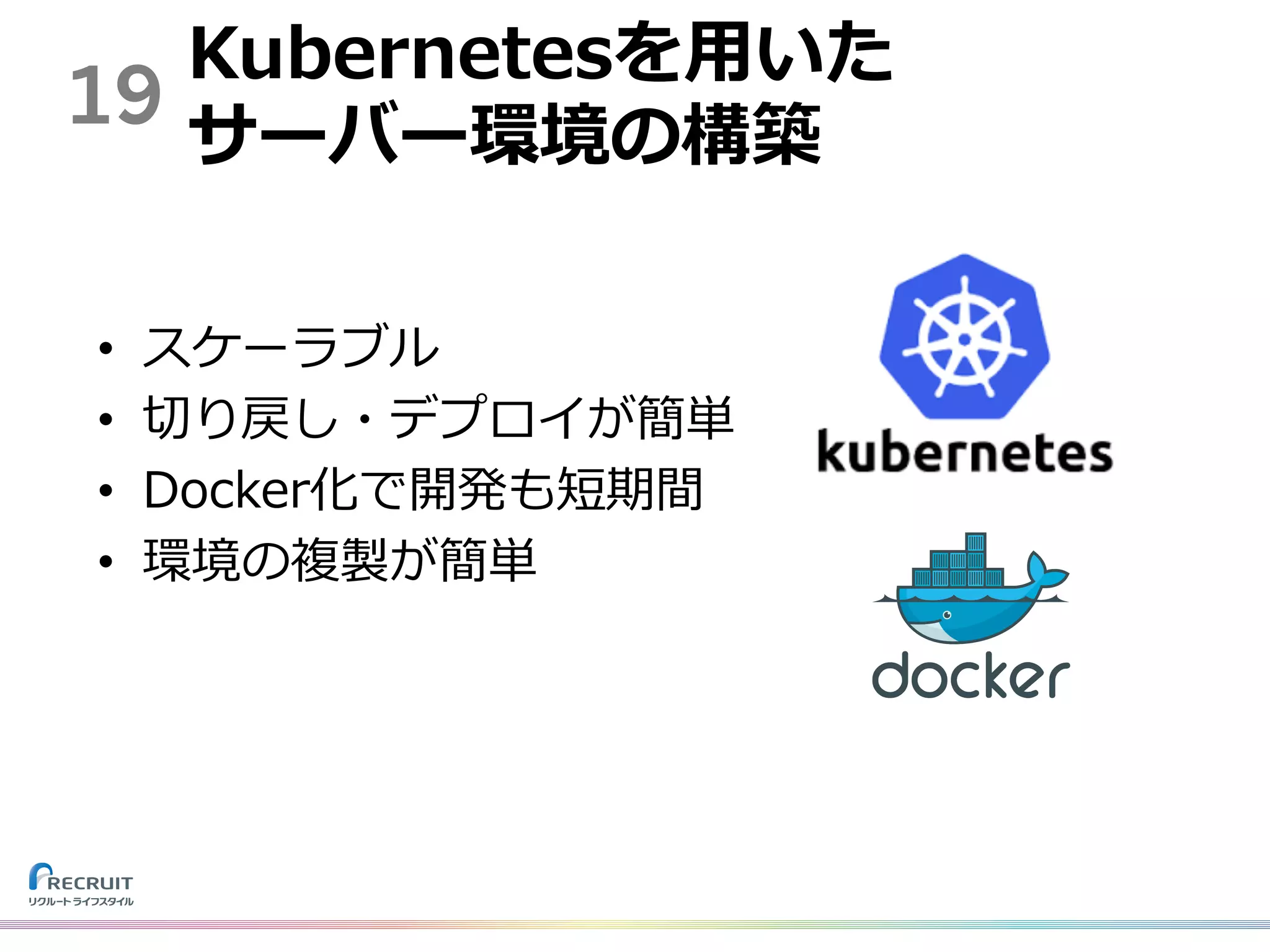 19
Kubernetesを⽤いた
サーバー環境の構築
• スケーラブル
• 切り戻し・デプロイが簡単
• Docker化で開発も短期間
• 環境の複製が簡単
 