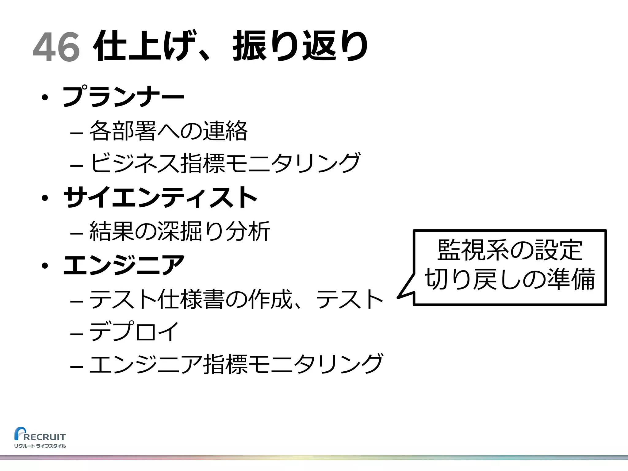 • プランナー
– 各部署への連絡
– ビジネス指標モニタリング
• サイエンティスト
– 結果の深掘り分析
• エンジニア
– テスト仕様書の作成、テスト
– デプロイ
– エンジニア指標モニタリング
46 仕上げ、振り返り
監視系の設定
切り戻しの準備
 
