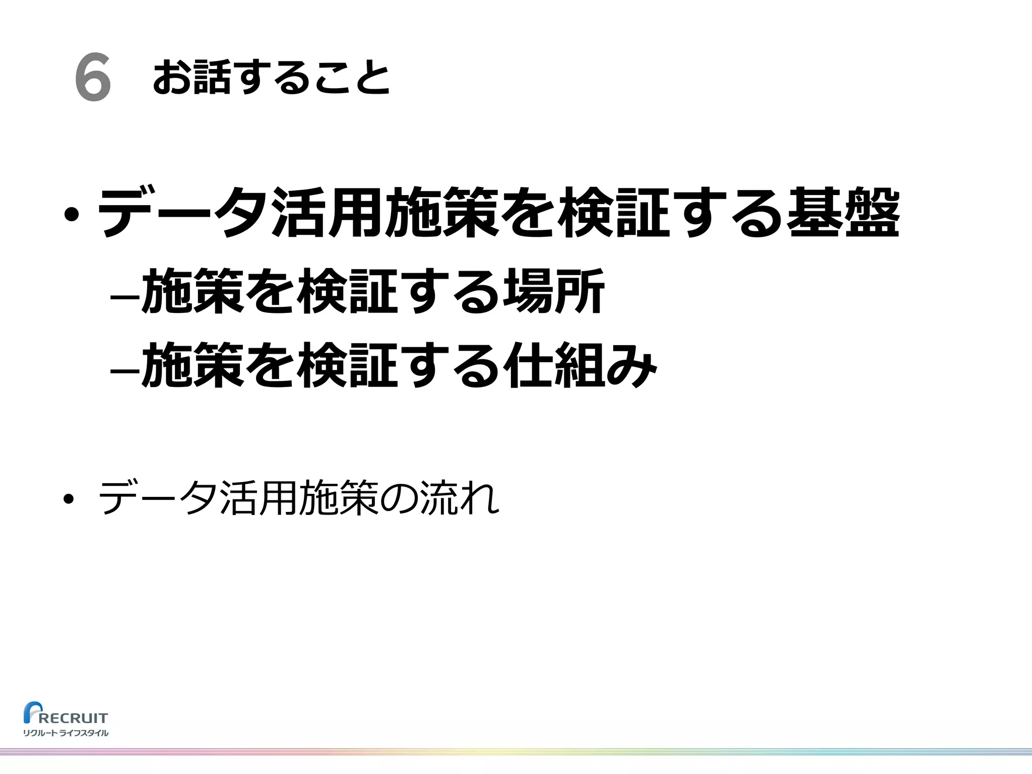6 お話すること
• データ活⽤施策を検証する基盤
–施策を検証する場所
–施策を検証する仕組み
• データ活⽤施策の流れ
 