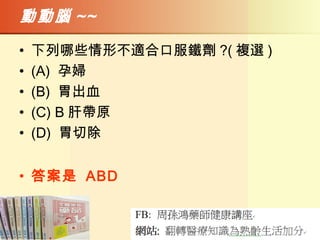 動動腦 ~~
• 下列哪些情形不適合口服鐵劑 ?( 複選 )
• (A) 孕婦
• (B) 胃出血
• (C) B 肝帶原
• (D) 胃切除
• 答案是 ABD
 