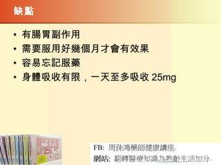 缺點
• 有腸胃副作用
• 需要服用好幾個月才會有效果
• 容易忘記服藥
• 身體吸收有限，一天至多吸收 25mg
 