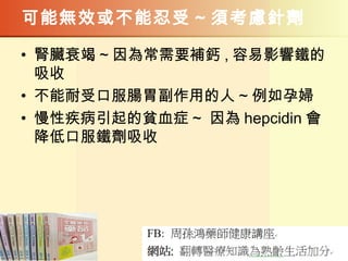 可能無效或不能忍受 ~ 須考慮針劑
• 腎臟衰竭 ~ 因為常需要補鈣 , 容易影響鐵的
吸收
• 不能耐受口服腸胃副作用的人 ~ 例如孕婦
• 慢性疾病引起的貧血症 ~ 因為 hepcidin 會
降低口服鐵劑吸收
 