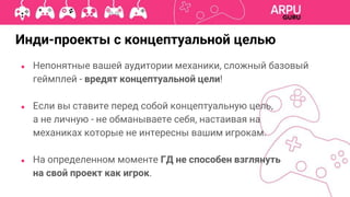 ● Непонятные вашей аудитории механики, сложный базовый
геймплей - вредят концептуальной цели!
● Если вы ставите перед собой концептуальную цель,
а не личную - не обманываете себя, настаивая на
механиках которые не интересны вашим игрокам.
● На определенном моменте ГД не способен взглянуть
на свой проект как игрок.
Инди-проекты с концептуальной целью
 