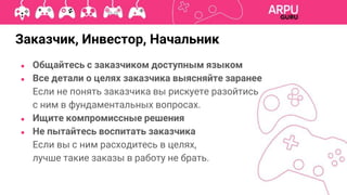 ● Общайтесь с заказчиком доступным языком
● Все детали о целях заказчика выясняйте заранее
Если не понять заказчика вы рискуете разойтись
с ним в фундаментальных вопросах.
● Ищите компромиссные решения
● Не пытайтесь воспитать заказчика
Если вы с ним расходитесь в целях,
лучше такие заказы в работу не брать.
Заказчик, Инвестор, Начальник
 