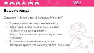 Ваша команда
Художник - “Зачем в матч3 нужен дейли-спин?”
● Формировать привычку заходить в игру
● Неплатящий игрок теоретически сможет
пройти игру за кучу времени и
создастся иллюзия, что денег мы у игроков
не просим
● Игра начнется с сюрприза - подарка.
Настолько яркого, что хочется увидеть его снова.
 