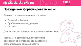 Прежде чем формулировать тезис
Важные составляющие вашего проекта:
● Базовый геймплей
● Приблизительная аудитория
● Сеттинг
Для того чтобы проверить - прототип плейтестится.
Тезисы и их аргументация строятся на
основании качественной взаимосвязи с
составляющими вашего проекта.
 