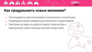 Как придумывать новые механики?
● Нестандартно рассматриваем компоненты концепции.
● Подбираем ранее увиденные механики и адаптируем.
● Смотрим на идеи из других видов творчества и
пропускаем через призму игровой индустрии
 