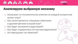 Анализируем выбранную механику
● Оказывает ли положительное влияние на каждый конкретный
аспект игры?
● Как сопоставляется с базовым геймплеем
и другими фичами в вашей игре?
● Как будет воспринята аудиторией?
● Как будет подкреплена сеттингом/нарративом?
● Не перегружает ли геймплей?
 