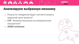 Анализируем выбранную механику
● Результат внедрения будет соответствовать
заданной цели проекта?
● F2P - Влияние механики на коммерческие
показатели?
● AERM worksheet
 