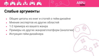 ● Общие цитаты из книг и статей о гейм-дизайне
● Мнения экспертов из других областей
● 1-2 примера из вашего жанра
● Примеры из других жанровплатформ (аналогии)
● Интуиция гейм-дизайнера
Слабые аргументы
 